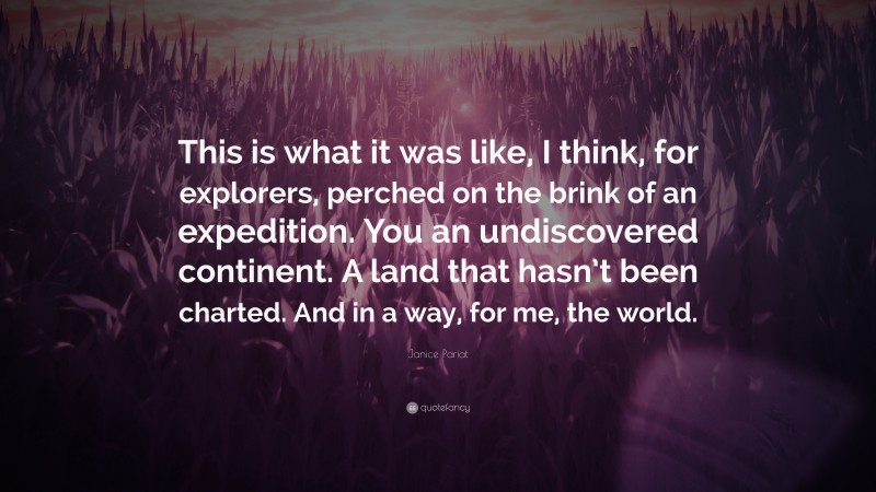 Janice Pariat Quote: “This is what it was like, I think, for explorers, perched on the brink of an expedition. You an undiscovered continent. A land that hasn’t been charted. And in a way, for me, the world.”