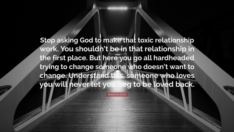 Keishorne Scott Quote: “Stop asking God to make that toxic relationship work. You shouldn’t be in that relationship in the first place. But here you go all hardheaded trying to change someone who doesn’t want to change. Understand this, someone who loves you will never let you beg to be loved back.”