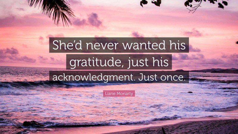 Liane Moriarty Quote: “She’d never wanted his gratitude, just his acknowledgment. Just once.”