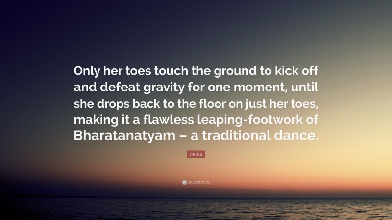 Misba Quote: “Only her toes touch the ground to kick off and defeat gravity for one moment, until she drops back to the floor on just her toes, making it a flawless leaping-footwork of Bharatanatyam – a traditional dance.”