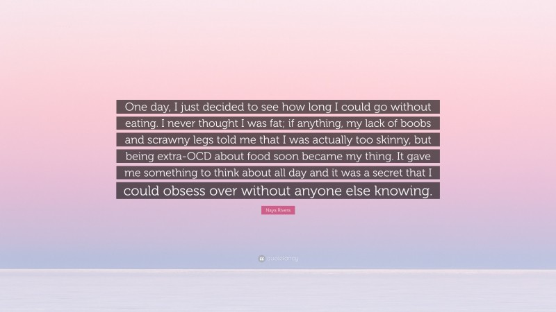 Naya Rivera Quote: “One day, I just decided to see how long I could go without eating. I never thought I was fat; if anything, my lack of boobs and scrawny legs told me that I was actually too skinny, but being extra-OCD about food soon became my thing. It gave me something to think about all day and it was a secret that I could obsess over without anyone else knowing.”