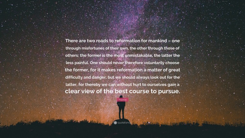 Polybius Quote: “There are two roads to reformation for mankind – one through misfortunes of their own, the other through those of others: the former is the most unmistakable, the latter the less painful. One should never therefore voluntarily choose the former, for it makes reformation a matter of great difficulty and danger; but we should always look out for the latter, for thereby we can without hurt to ourselves gain a clear view of the best course to pursue.”