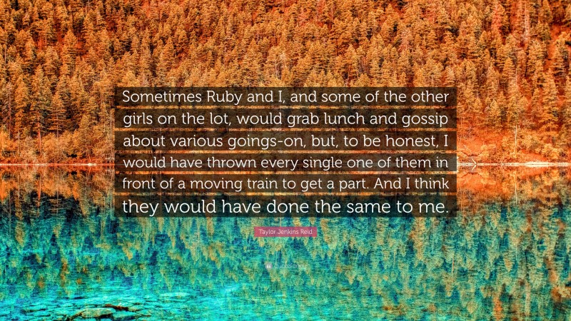 Taylor Jenkins Reid Quote: “Sometimes Ruby and I, and some of the other girls on the lot, would grab lunch and gossip about various goings-on, but, to be honest, I would have thrown every single one of them in front of a moving train to get a part. And I think they would have done the same to me.”