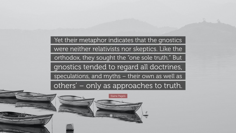 Elaine Pagels Quote: “Yet their metaphor indicates that the gnostics were neither relativists nor skeptics. Like the orthodox, they sought the “one sole truth.” But gnostics tended to regard all doctrines, speculations, and myths – their own as well as others’ – only as approaches to truth.”