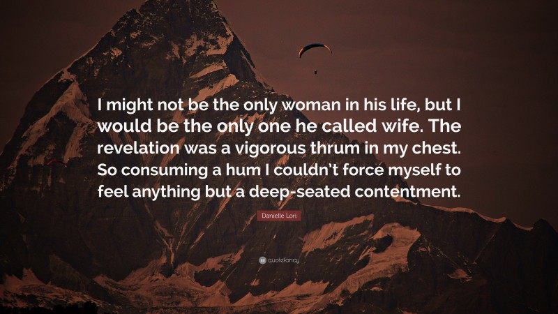 Danielle Lori Quote: “I might not be the only woman in his life, but I would be the only one he called wife. The revelation was a vigorous thrum in my chest. So consuming a hum I couldn’t force myself to feel anything but a deep-seated contentment.”