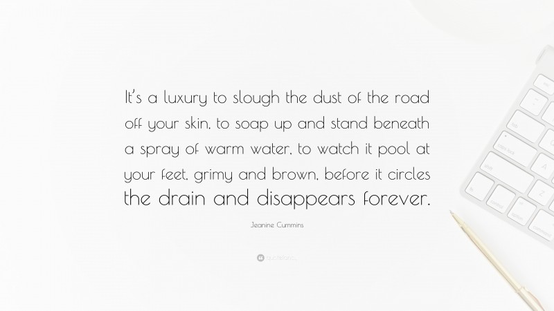 Jeanine Cummins Quote: “It’s a luxury to slough the dust of the road off your skin, to soap up and stand beneath a spray of warm water, to watch it pool at your feet, grimy and brown, before it circles the drain and disappears forever.”