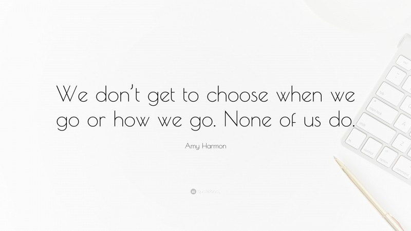 Amy Harmon Quote: “We don’t get to choose when we go or how we go. None of us do.”