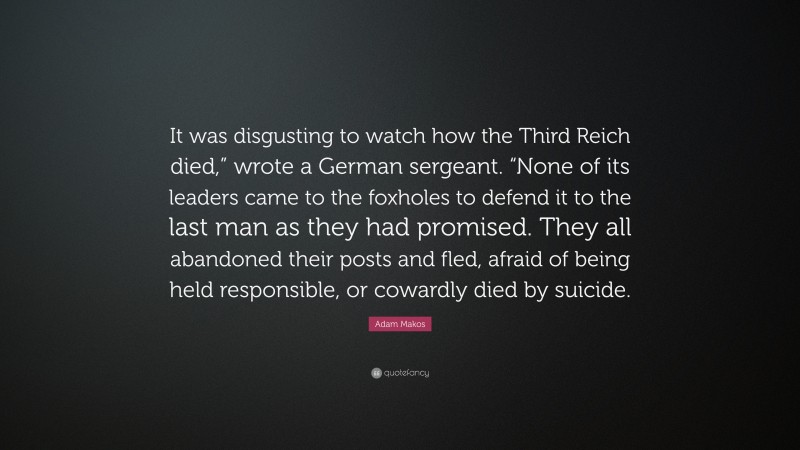 Adam Makos Quote: “It was disgusting to watch how the Third Reich died,” wrote a German sergeant. “None of its leaders came to the foxholes to defend it to the last man as they had promised. They all abandoned their posts and fled, afraid of being held responsible, or cowardly died by suicide.”