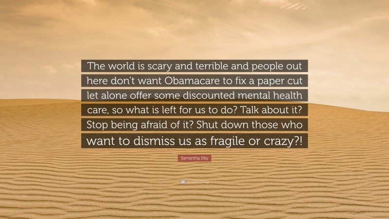 Samantha Irby Quote: “The world is scary and terrible and people out here don’t want Obamacare to fix a paper cut let alone offer some discounted mental health care, so what is left for us to do? Talk about it? Stop being afraid of it? Shut down those who want to dismiss us as fragile or crazy?!”