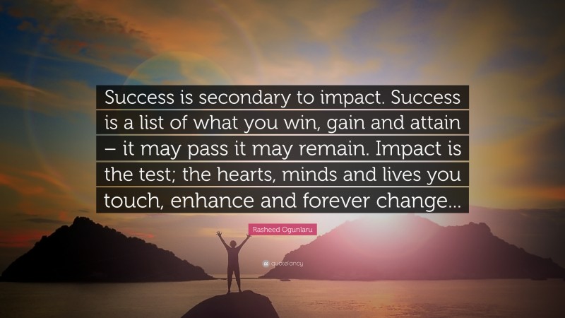 Rasheed Ogunlaru Quote: “Success is secondary to impact. Success is a list of what you win, gain and attain – it may pass it may remain. Impact is the test; the hearts, minds and lives you touch, enhance and forever change...”