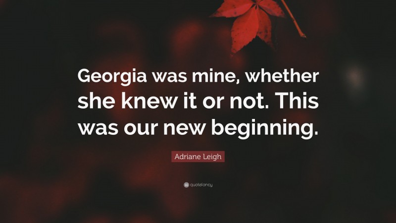 Adriane Leigh Quote: “Georgia was mine, whether she knew it or not. This was our new beginning.”