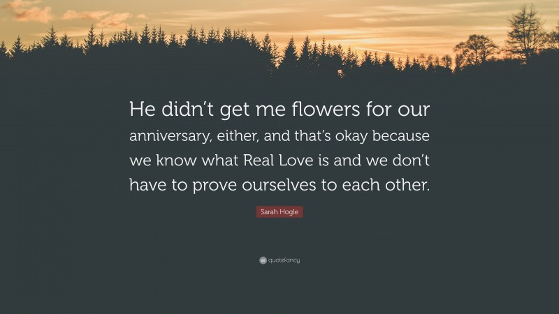 Sarah Hogle Quote: “He didn’t get me flowers for our anniversary, either, and that’s okay because we know what Real Love is and we don’t have to prove ourselves to each other.”