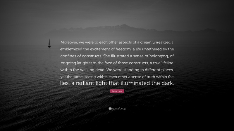 Jackie Haze Quote: “Moreover, we were to each other aspects of a dream unrealized. I emblemized the excitement of freedom, a life untethered by the confines of constructs. She illustrated a sense of belonging, of ongoing laughter in the face of those constructs, a true lifeline within the walking dead. We were standing in different places, yet the same, seeing within each other a sense of truth within the lies, a radiant light that illuminated the dark.”