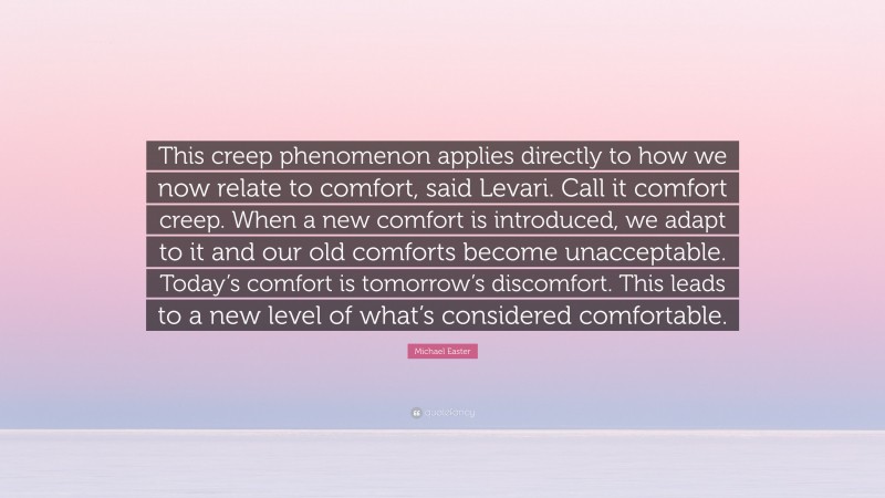 Michael Easter Quote: “This creep phenomenon applies directly to how we now relate to comfort, said Levari. Call it comfort creep. When a new comfort is introduced, we adapt to it and our old comforts become unacceptable. Today’s comfort is tomorrow’s discomfort. This leads to a new level of what’s considered comfortable.”