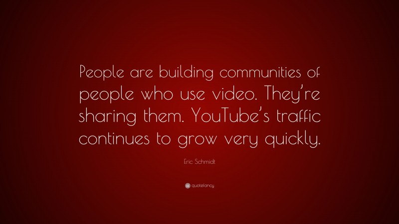 Eric Schmidt Quote: “People are building communities of people who use video. They’re sharing them. YouTube’s traffic continues to grow very quickly.”