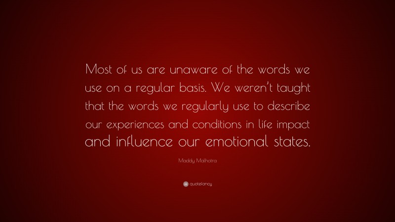 Maddy Malhotra Quote: “Most of us are unaware of the words we use on a regular basis. We weren’t taught that the words we regularly use to describe our experiences and conditions in life impact and influence our emotional states.”