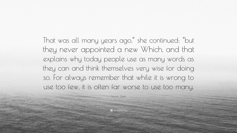 Norton Juster Quote: “That was all many years ago,” she continued; “but they never appointed a new Which, and that explains why today people use as many words as they can and think themselves very wise for doing so. For always remember that while it is wrong to use too few, it is often far worse to use too many.”