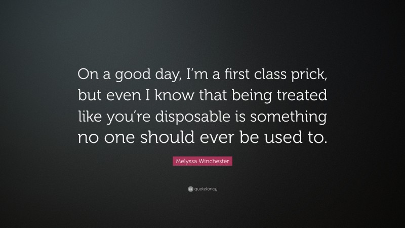 Melyssa Winchester Quote: “On a good day, I’m a first class prick, but even I know that being treated like you’re disposable is something no one should ever be used to.”