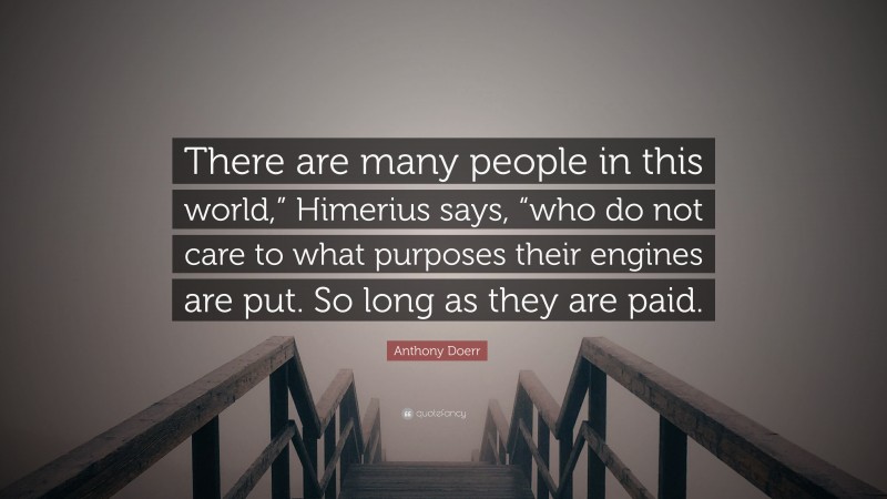 Anthony Doerr Quote: “There are many people in this world,” Himerius says, “who do not care to what purposes their engines are put. So long as they are paid.”