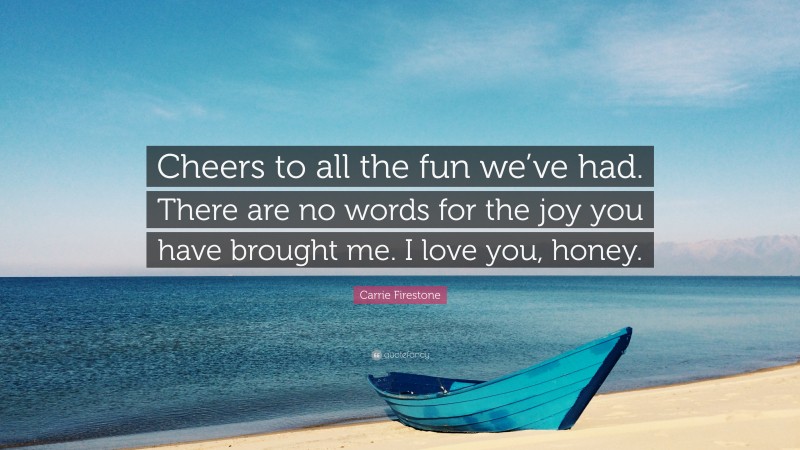 Carrie Firestone Quote: “Cheers to all the fun we’ve had. There are no words for the joy you have brought me. I love you, honey.”