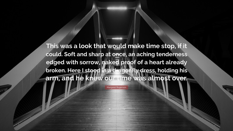 Margaret Rogerson Quote: “This was a look that would make time stop, if it could. Soft and sharp at once, an aching tenderness edged with sorrow, naked proof of a heart already broken. Here I stood in a dragonfly dress, holding his arm, and he knew our time was almost over.”