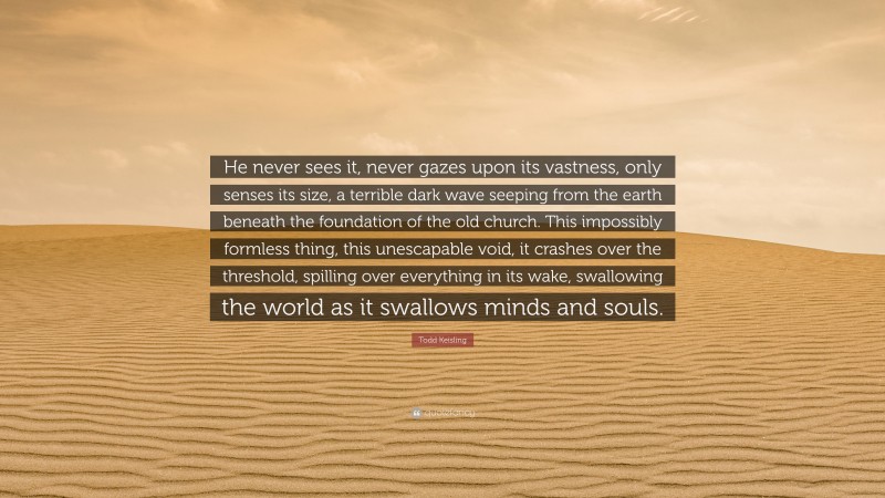 Todd Keisling Quote: “He never sees it, never gazes upon its vastness, only senses its size, a terrible dark wave seeping from the earth beneath the foundation of the old church. This impossibly formless thing, this unescapable void, it crashes over the threshold, spilling over everything in its wake, swallowing the world as it swallows minds and souls.”