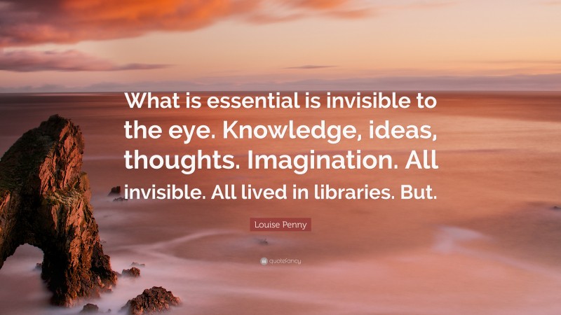 Louise Penny Quote: “What is essential is invisible to the eye. Knowledge, ideas, thoughts. Imagination. All invisible. All lived in libraries. But.”