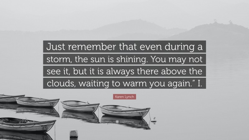 Karen Lynch Quote: “Just remember that even during a storm, the sun is shining. You may not see it, but it is always there above the clouds, waiting to warm you again.” I.”