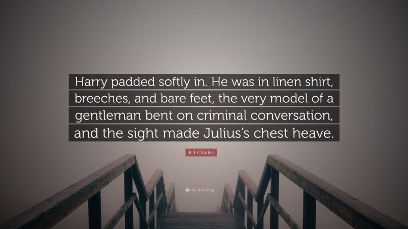 K.J. Charles Quote: “Harry padded softly in. He was in linen shirt, breeches, and bare feet, the very model of a gentleman bent on criminal conversation, and the sight made Julius’s chest heave.”