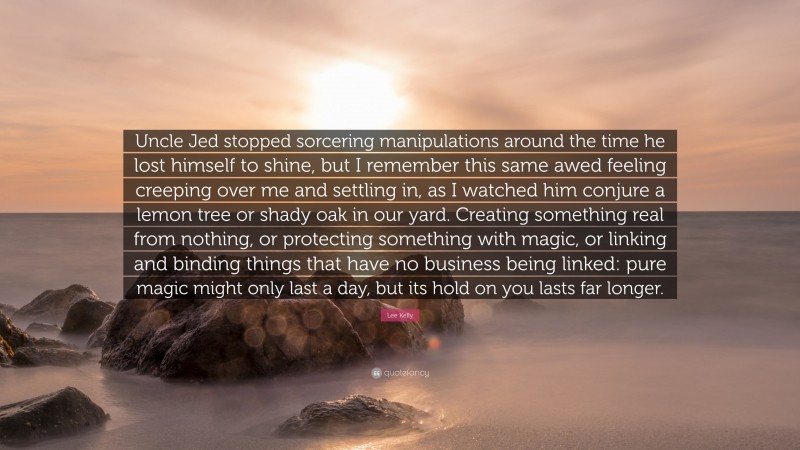 Lee Kelly Quote: “Uncle Jed stopped sorcering manipulations around the time he lost himself to shine, but I remember this same awed feeling creeping over me and settling in, as I watched him conjure a lemon tree or shady oak in our yard. Creating something real from nothing, or protecting something with magic, or linking and binding things that have no business being linked: pure magic might only last a day, but its hold on you lasts far longer.”