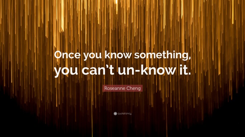 Roseanne Cheng Quote: “Once you know something, you can’t un-know it.”