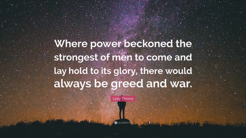 Lexy Timms Quote: “Where power beckoned the strongest of men to come and lay hold to its glory, there would always be greed and war.”