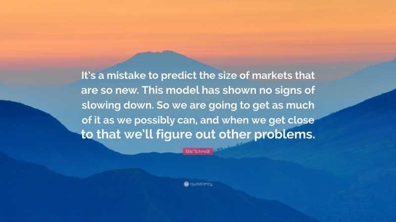 Eric Schmidt Quote: “It’s a mistake to predict the size of markets that are so new. This model has shown no signs of slowing down. So we are going to get as much of it as we possibly can, and when we get close to that we’ll figure out other problems.”