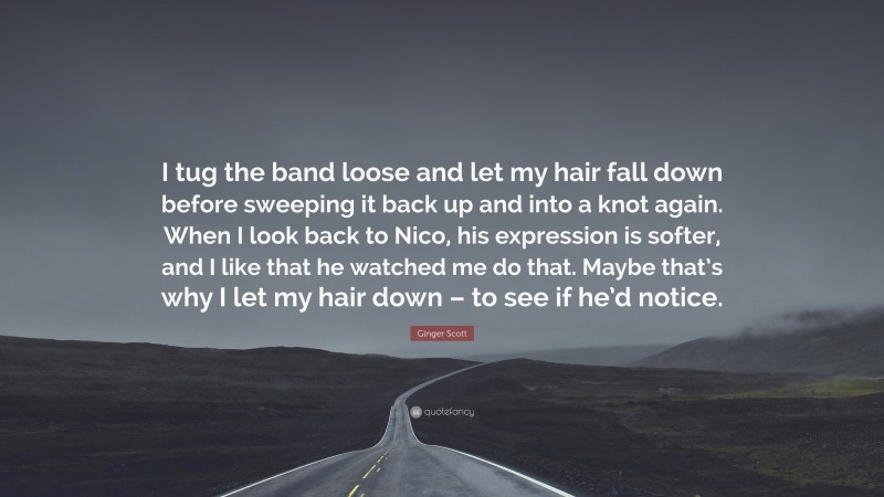 Ginger Scott Quote: “I tug the band loose and let my hair fall down before sweeping it back up and into a knot again. When I look back to Nico, his expression is softer, and I like that he watched me do that. Maybe that’s why I let my hair down – to see if he’d notice.”