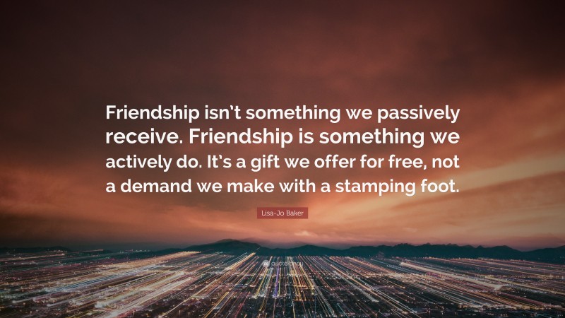 Lisa-Jo Baker Quote: “Friendship isn’t something we passively receive. Friendship is something we actively do. It’s a gift we offer for free, not a demand we make with a stamping foot.”
