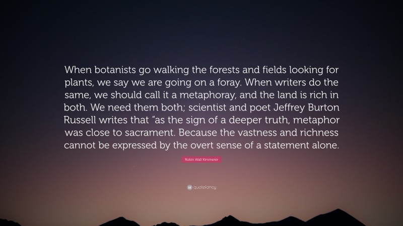 Robin Wall Kimmerer Quote: “When botanists go walking the forests and fields looking for plants, we say we are going on a foray. When writers do the same, we should call it a metaphoray, and the land is rich in both. We need them both; scientist and poet Jeffrey Burton Russell writes that “as the sign of a deeper truth, metaphor was close to sacrament. Because the vastness and richness cannot be expressed by the overt sense of a statement alone.”