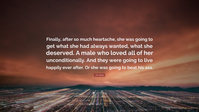 J.R. Ward Quote: “Finally, after so much heartache, she was going to get what she had always wanted, what she deserved. A male who loved all of her unconditionally. And they were going to live happily ever after. Or she was going to beat his ass.”