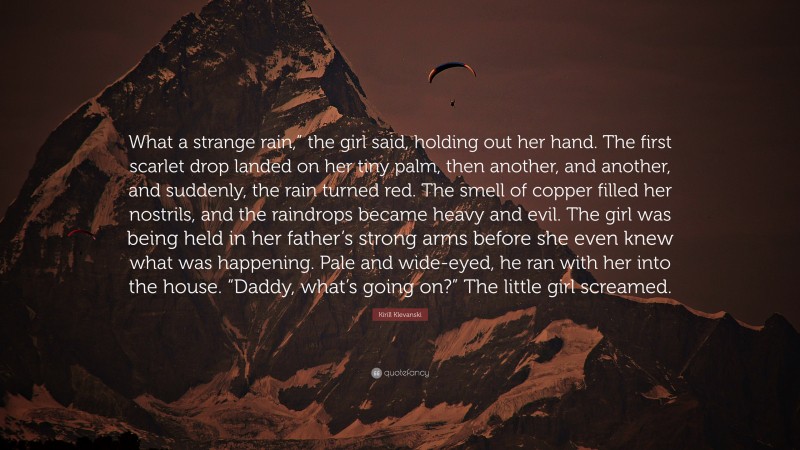 Kirill Klevanski Quote: “What a strange rain,” the girl said, holding out her hand. The first scarlet drop landed on her tiny palm, then another, and another, and suddenly, the rain turned red. The smell of copper filled her nostrils, and the raindrops became heavy and evil. The girl was being held in her father’s strong arms before she even knew what was happening. Pale and wide-eyed, he ran with her into the house. “Daddy, what’s going on?” The little girl screamed.”