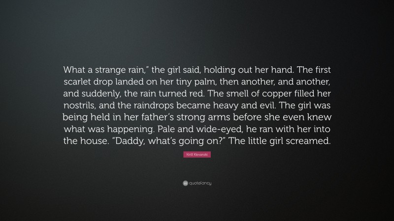 Kirill Klevanski Quote: “What a strange rain,” the girl said, holding out her hand. The first scarlet drop landed on her tiny palm, then another, and another, and suddenly, the rain turned red. The smell of copper filled her nostrils, and the raindrops became heavy and evil. The girl was being held in her father’s strong arms before she even knew what was happening. Pale and wide-eyed, he ran with her into the house. “Daddy, what’s going on?” The little girl screamed.”