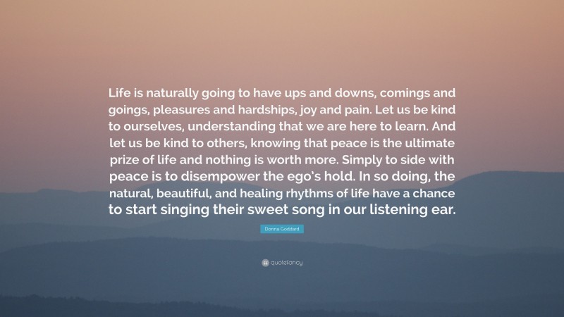 Donna Goddard Quote: “Life is naturally going to have ups and downs, comings and goings, pleasures and hardships, joy and pain. Let us be kind to ourselves, understanding that we are here to learn. And let us be kind to others, knowing that peace is the ultimate prize of life and nothing is worth more. Simply to side with peace is to disempower the ego’s hold. In so doing, the natural, beautiful, and healing rhythms of life have a chance to start singing their sweet song in our listening ear.”