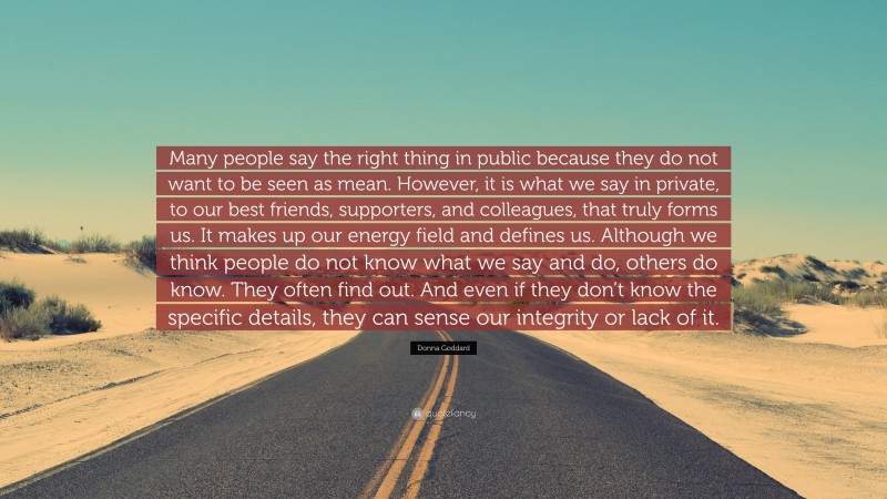 Donna Goddard Quote: “Many people say the right thing in public because they do not want to be seen as mean. However, it is what we say in private, to our best friends, supporters, and colleagues, that truly forms us. It makes up our energy field and defines us. Although we think people do not know what we say and do, others do know. They often find out. And even if they don’t know the specific details, they can sense our integrity or lack of it.”