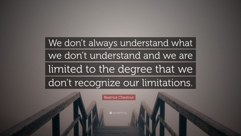 Beatrice Chestnut Quote: “We don’t always understand what we don’t understand and we are limited to the degree that we don’t recognize our limitations.”