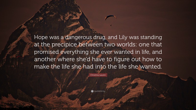 Christina Lauren Quote: “Hope was a dangerous drug, and Lily was standing at the precipice between two worlds: one that promised everything she ever wanted in life, and another where she’d have to figure out how to make the life she had into the life she wanted.”