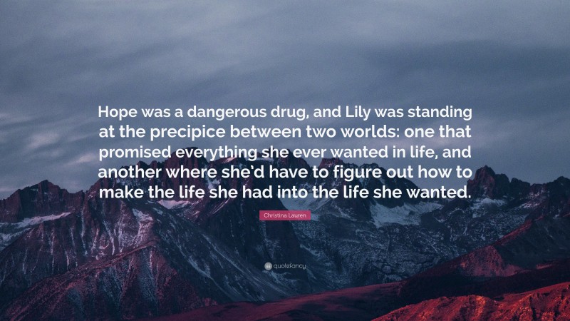 Christina Lauren Quote: “Hope was a dangerous drug, and Lily was standing at the precipice between two worlds: one that promised everything she ever wanted in life, and another where she’d have to figure out how to make the life she had into the life she wanted.”