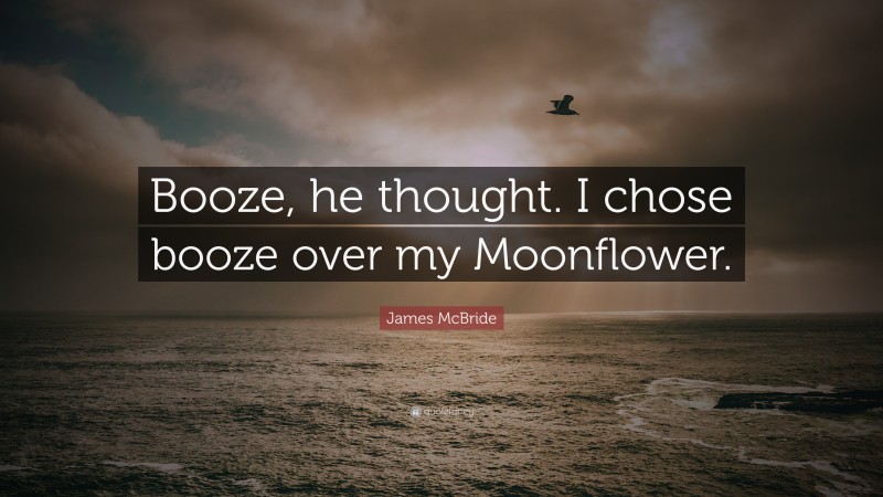 James McBride Quote: “Booze, he thought. I chose booze over my Moonflower.”