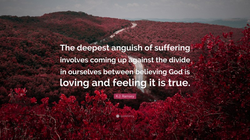 K.J. Ramsey Quote: “The deepest anguish of suffering involves coming up against the divide in ourselves between believing God is loving and feeling it is true.”