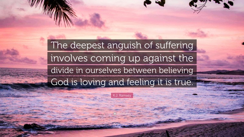 K.J. Ramsey Quote: “The deepest anguish of suffering involves coming up against the divide in ourselves between believing God is loving and feeling it is true.”