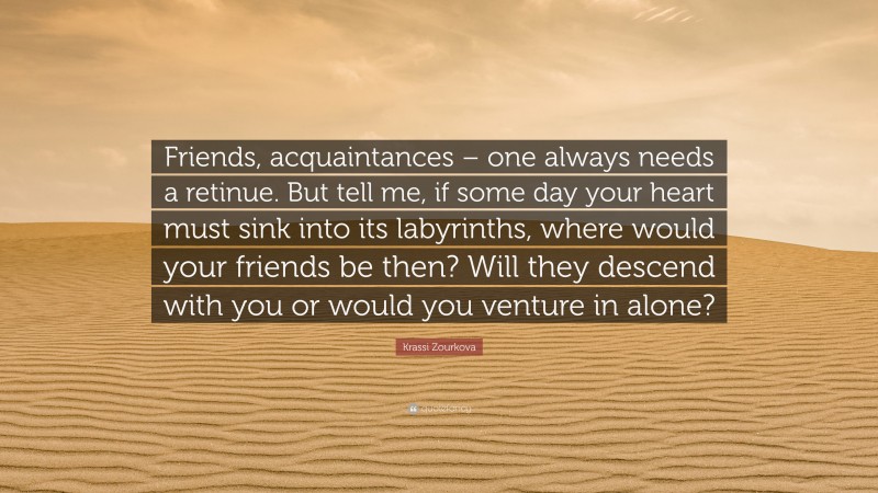 Krassi Zourkova Quote: “Friends, acquaintances – one always needs a retinue. But tell me, if some day your heart must sink into its labyrinths, where would your friends be then? Will they descend with you or would you venture in alone?”