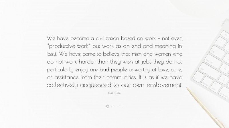 David Graeber Quote: “We have become a civilization based on work – not even “productive work” but work as an end and meaning in itself. We have come to believe that men and women who do not work harder than they wish at jobs they do not particularly enjoy are bad people unworthy of love, care, or assistance from their communities. It is as if we have collectively acquiesced to our own enslavement.”