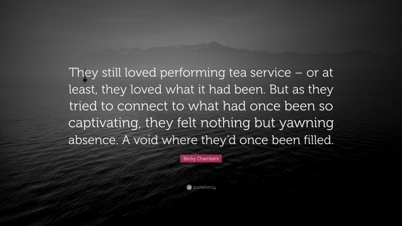 Becky Chambers Quote: “They still loved performing tea service – or at least, they loved what it had been. But as they tried to connect to what had once been so captivating, they felt nothing but yawning absence. A void where they’d once been filled.”